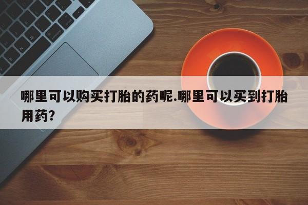 铜仁打胎药私人店哪里可以购买打胎的药呢.哪里可以买到打胎用药？