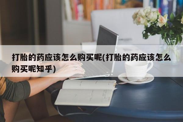 铜仁打胎药私人店打胎的药应该怎么购买呢(打胎的药应该怎么购买呢知乎)